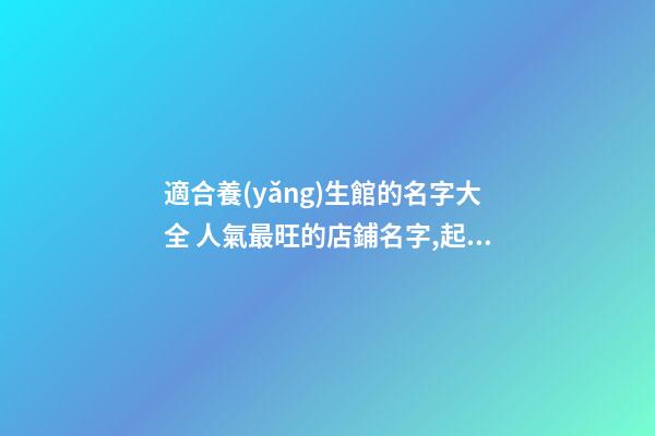 適合養(yǎng)生館的名字大全 人氣最旺的店鋪名字,起名之家-第1張-店鋪起名-玄機派